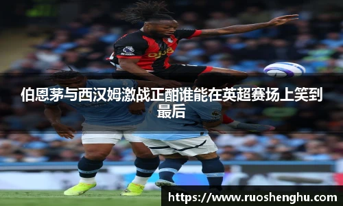 伯恩茅与西汉姆激战正酣谁能在英超赛场上笑到最后